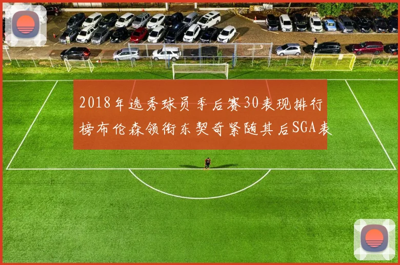 2018年选秀球员季后赛30表现排行榜布伦森领衔东契奇紧随其后SGA表现不俗