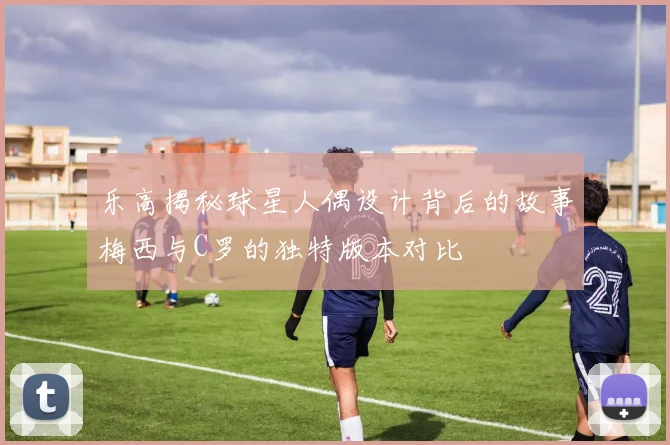 乐高揭秘球星人偶设计背后的故事梅西与C罗的独特版本对比