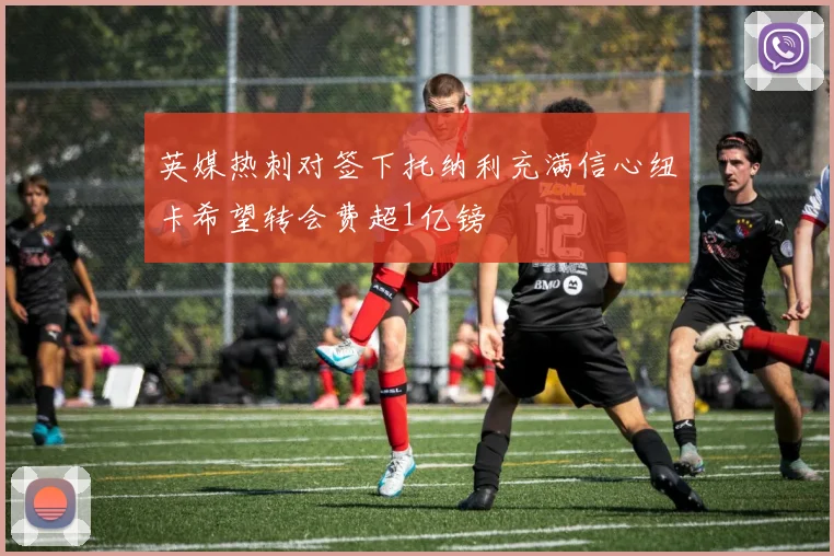 英媒热刺对签下托纳利充满信心纽卡希望转会费超1亿镑