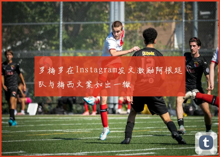 罗梅罗在Instagram发文激励阿根廷队与梅西文案如出一辙