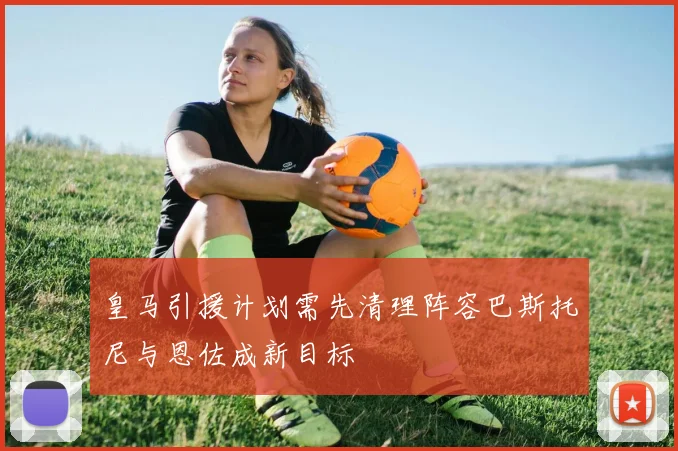 皇马引援计划需先清理阵容巴斯托尼与恩佐成新目标