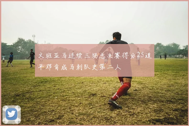 文班亚马连续三场总决赛得分25追平邓肯成马刺队史第二人