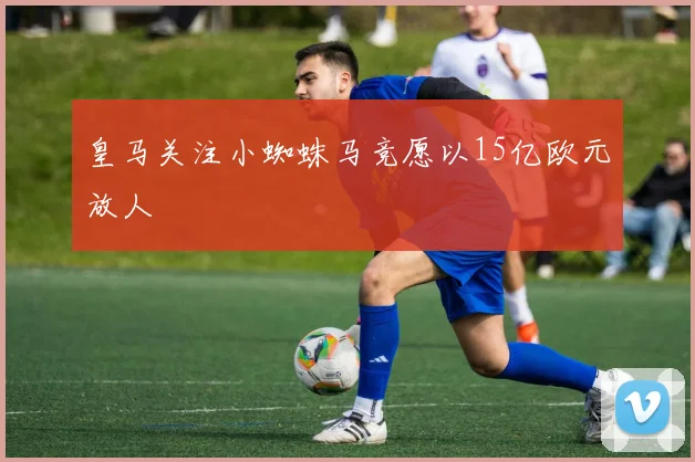皇马关注小蜘蛛马竞愿以15亿欧元放人
