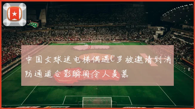 中国女球迷电梯偶遇C罗被邀请到消防通道合影瞬间令人羡慕