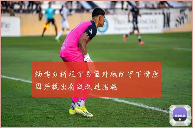 杨鸣分析辽宁男篮外线防守下滑原因并提出有效改进措施