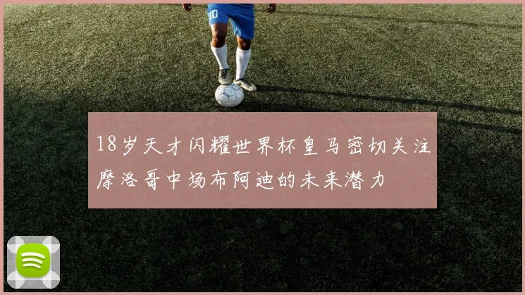 18岁天才闪耀世界杯皇马密切关注摩洛哥中场布阿迪的未来潜力