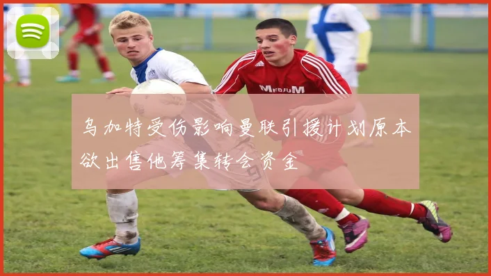 乌加特受伤影响曼联引援计划原本欲出售他筹集转会资金
