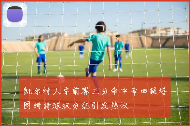 凯尔特人季前赛三分命中率回暖塔图姆持球权分配引发热议