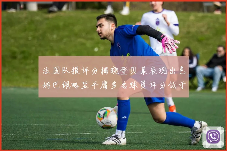 法国队报评分揭晓登贝莱表现出色姆巴佩略显平庸多名球员评分低于六分