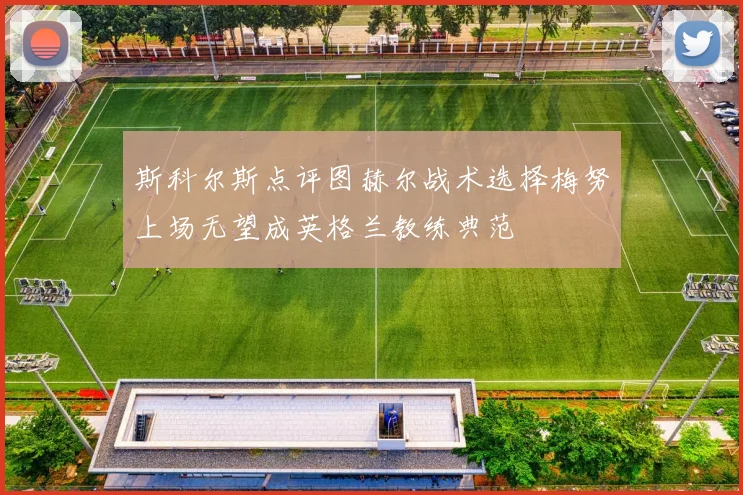 斯科尔斯点评图赫尔战术选择梅努上场无望成英格兰教练典范