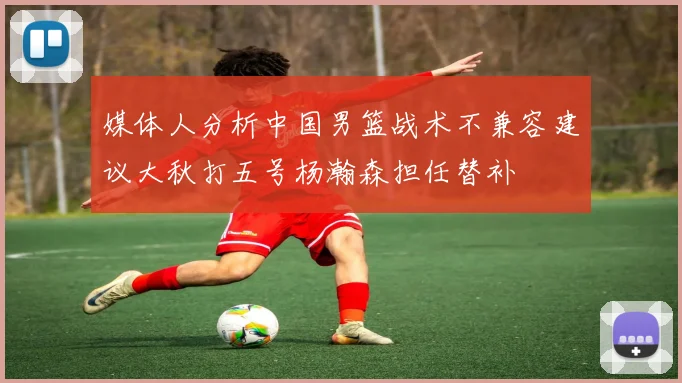 媒体人分析中国男篮战术不兼容建议大秋打五号杨瀚森担任替补