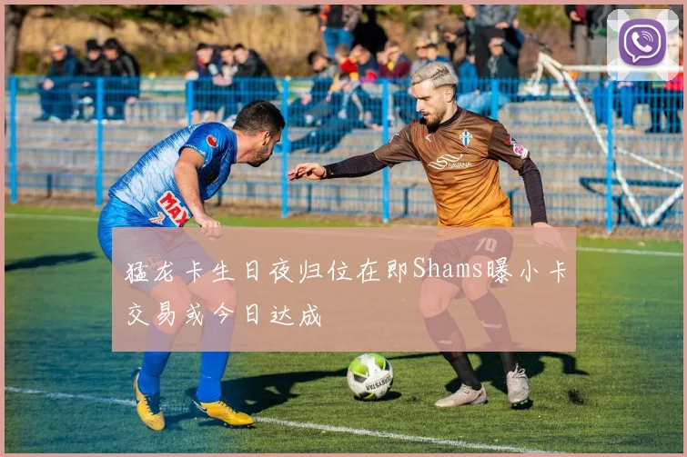猛龙卡生日夜归位在即Shams曝小卡交易或今日达成