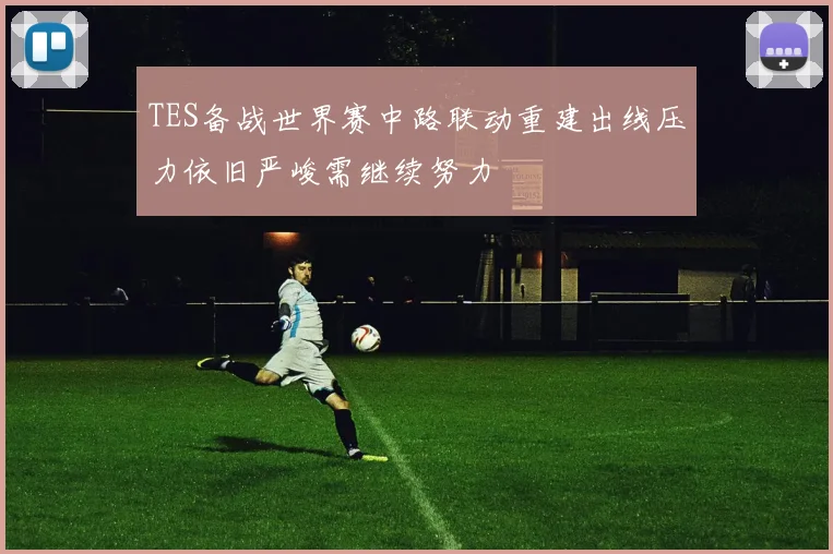 TES备战世界赛中路联动重建出线压力依旧严峻需继续努力