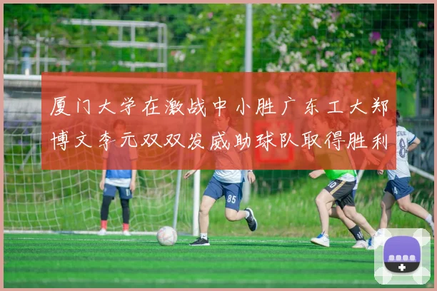 厦门大学在激战中小胜广东工大郑博文李元双双发威助球队取得胜利