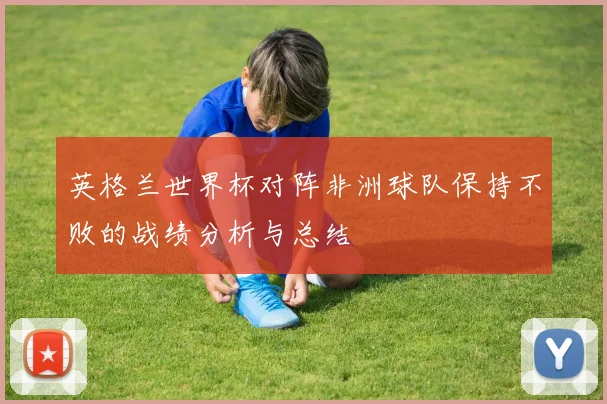 英格兰世界杯对阵非洲球队保持不败的战绩分析与总结