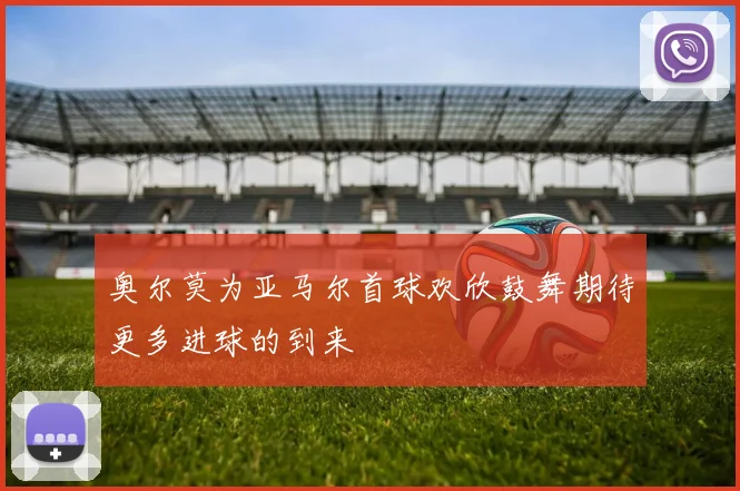 奥尔莫为亚马尔首球欢欣鼓舞期待更多进球的到来